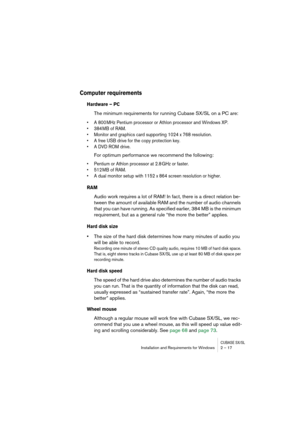 Page 17 
CUBASE SX/SL
 
Installation and Requirements for Windows 2 – 17 
Computer requirements
 
Hardware – PC
 
The minimum requirements for running Cubase SX/SL on a PC are: 
• A 800 MHz Pentium processor or Athlon processor and Windows XP.
• 384 MB of RAM.
• Monitor and graphics card supporting 1024 x 768 resolution.
• A free USB drive for the copy protection key.
• A DVD ROM drive.
 
For optimum performance we recommend the following: 
• Pentium or Athlon processor at 2.8 GHz or faster.
• 512 MB of RAM.
•...