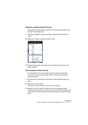 Page 161CUBASE SX/SLTutorial 4: Creating a surround mix (Cubase SX only) 12 – 161
Routing to a separate channel in the bus
The speech track should be routed to the center channel only in this 
tutorial. This is easily done:
1.Unmute the speech channel and open its Output Routing pop-up 
menu.
2.Select the “Center” channel for the 5.1 Out.
3.Play back the project and check that the speech is heard from the 
center speaker.
LFE and dynamic surround panning
For the final track, the car sound, we want a sense of...