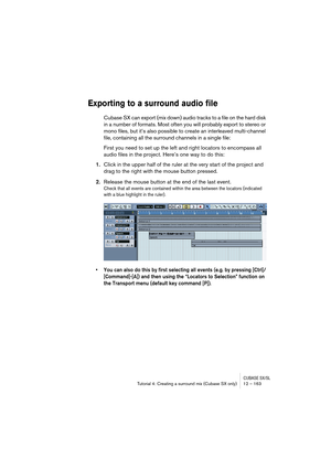 Page 163CUBASE SX/SLTutorial 4: Creating a surround mix (Cubase SX only) 12 – 163
Exporting to a surround audio file
Cubase SX can export (mix down) audio tracks to a file on the hard disk 
in a number of formats. Most often you will probably export to stereo or 
mono files, but it’s also possible to create an interleaved multi-channel 
file, containing all the surround channels in a single file:
First you need to set up the left and right locators to encompass all 
audio files in the project. Here’s one way to...