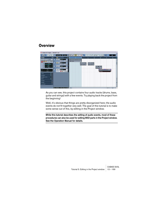 Page 169CUBASE SX/SLTutorial 5: Editing in the Project window 13 – 169
Overview
As you can see, this project contains four audio tracks (drums, bass, 
guitar and strings) with a few events. Try playing back the project from 
the beginning!
Well, it’s obvious that things are pretty disorganized here; the audio 
events do not fit together very well. The goal of this tutorial is to make 
some sense out of this, by editing in the Project window.
While this tutorial describes the editing of audio events, most of...