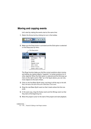 Page 170CUBASE SX/SL13 – 170 Tutorial 5: Editing in the Project window
Moving and copying events
Let’s start by making the events start at the same time:
1.Select the Arrow tool by clicking its icon in the toolbar.
2.Make sure the Snap button is activated and the Grid option is selected 
on the Snap pop-up menu.
The Snap function helps you find the correct positions when moving 
and editing, by making objects “magnetic” to certain positions (or to 
other objects). When the Grid option is selected and the Grid...