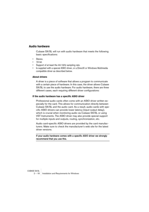 Page 18 
CUBASE SX/SL
 
2 – 18 Installation and Requirements for Windows 
Audio hardware
 
Cubase SX/SL will run with audio hardware that meets the following 
basic specifications: 
• Stereo.
• 16 bit.
• Support of at least the 44.1kHz sampling rate.
• Is supplied with a special ASIO driver, or a DirectX or Windows Multimedia 
compatible driver as described below.
 
About drivers
 
A driver is a piece of software that allows a program to communicate 
with a certain piece of hardware. In this case, the driver...