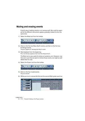 Page 172CUBASE SX/SL13 – 172 Tutorial 5: Editing in the Project window
Muting and erasing events
A quick way of adding variation is to remove stuff. We could for exam-
ple let the different instruments appear gradually instead of all at the 
same time:
1.Select the Mute tool from the toolbar.
2.Click on the first two Bass Synth events, and then on the first two 
Hi Strings events.
They are “greyed out” indicating that they’re muted.
3.Start playback from the beginning.
Fine, now the bass appears at bar 3 and the...