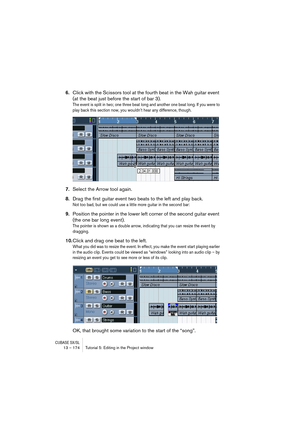 Page 174CUBASE SX/SL13 – 174 Tutorial 5: Editing in the Project window
6.Click with the Scissors tool at the fourth beat in the Wah guitar event 
(at the beat just before the start of bar 3).
The event is split in two; one three beat long and another one beat long. If you were to 
play back this section now, you wouldn’t hear any difference, though.
7.Select the Arrow tool again.
8.Drag the first guitar event two beats to the left and play back.
Not too bad, but we could use a little more guitar in the second...