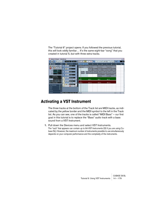 Page 179CUBASE SX/SLTutorial 6: Using VST Instruments 14 – 179
The “Tutorial 6” project opens. If you followed the previous tutorial, 
this will look oddly familiar… It’s the same eight-bar “song” that you 
created in tutorial 5, but with three extra tracks.
Activating a VST Instrument
The three tracks at the bottom of the Track list are MIDI tracks, as indi-
cated by the yellow border and the MIDI symbol to the left in the Track 
list. As you can see, one of the tracks is called “MIDI Bass” – our first 
goal in...