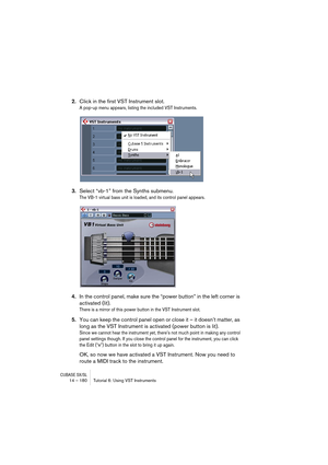 Page 180CUBASE SX/SL14 – 180 Tutorial 6: Using VST Instruments
2.Click in the first VST Instrument slot.
A pop-up menu appears, listing the included VST Instruments.
3.Select “vb-1” from the Synths submenu.
The VB-1 virtual bass unit is loaded, and its control panel appears.
4.In the control panel, make sure the “power button” in the left corner is 
activated (lit).
There is a mirror of this power button in the VST Instrument slot.
5.You can keep the control panel open or close it – it doesn’t matter, as 
long...