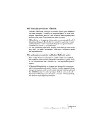 Page 19 
CUBASE SX/SL
 
Installation and Requirements for Windows 2 – 19 
If the audio card communicates via DirectX
 
DirectX is a Microsoft “package” for handling various types of Multime-
dia under Windows. Cubase SX/SL supports DirectX, or to be more 
precise, DirectSound, which is a part of DirectX used for playing back 
and recording audio. This requires two types of drivers: 
• A DirectX driver for the audio card, allowing it to communicate with DirectX. If 
the audio card supports DirectX, this driver...