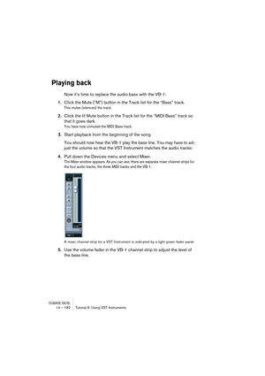 Page 182CUBASE SX/SL14 – 182 Tutorial 6: Using VST Instruments
Playing back
Now it’s time to replace the audio bass with the VB-1:
1.Click the Mute (“M”) button in the Track list for the “Bass” track.
This mutes (silences) the track.
2.Click the lit Mute button in the Track list for the “MIDI Bass” track so 
that it goes dark.
You have now unmuted the MIDI Bass track.
3.Start playback from the beginning of the song.
You should now hear the VB-1 play the bass line. You may have to ad-
just the volume so that the...