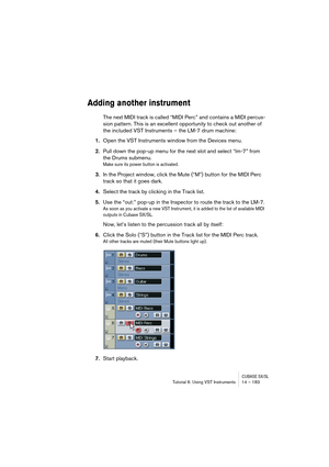 Page 183CUBASE SX/SLTutorial 6: Using VST Instruments 14 – 183
Adding another instrument
The next MIDI track is called “MIDI Perc” and contains a MIDI percus-
sion pattern. This is an excellent opportunity to check out another of 
the included VST Instruments – the LM-7 drum machine:
1.Open the VST Instruments window from the Devices menu.
2.Pull down the pop-up menu for the next slot and select “lm-7” from 
the Drums submenu.
Make sure its power button is activated.
3.In the Project window, click the Mute (“M”)...