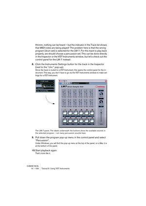 Page 184CUBASE SX/SL14 – 184 Tutorial 6: Using VST Instruments
Hmmm, nothing can be heard – but the indicator in the Track list shows 
that MIDI notes are being played! The problem here is that the wrong 
program (drum set) is selected for the LM-7. For this track to play back 
properly, we should choose a percussion set. This can be done directly 
in the Inspector or the VST Instruments window, but let’s check out the 
control panel for the LM-7 instead:
8.Click the Instruments Settings button for the track in...