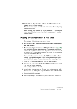 Page 185CUBASE SX/SLTutorial 6: Using VST Instruments 14 – 185
11.Go back to the Project window and click the lit Solo button for the 
track to turn off the Solo function.
All tracks are unmuted again – except the tracks that were muted from the beginning 
(Bass and MIDI Strings).
Again, you may want to adjust the volume of the LM-7. If you open the 
mixer, you will find that a new channel strip has appeared – use the 
fader as before.
Playing a VST Instrument in real time
The next part of this tutorial requires...