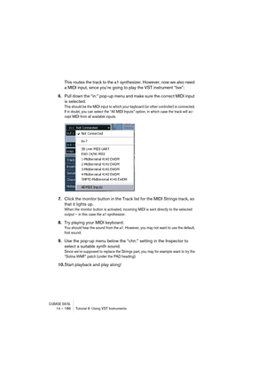 Page 186CUBASE SX/SL14 – 186 Tutorial 6: Using VST Instruments
This routes the track to the a1 synthesizer. However, now we also need 
a MIDI input, since you’re going to play the VST instrument “live”:
6.Pull down the “in:” pop-up menu and make sure the correct MIDI input 
is selected.
This should be the MIDI input to which your keyboard (or other controller) is connected. 
If in doubt, you can select the “All MIDI Inputs” option, in which case the track will ac-
cept MIDI from all available inputs.
7.Click the...