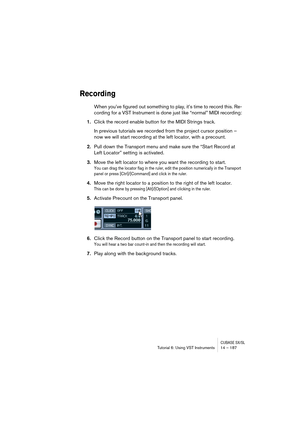 Page 187CUBASE SX/SLTutorial 6: Using VST Instruments 14 – 187
Recording
When you’ve figured out something to play, it’s time to record this. Re-
cording for a VST Instrument is done just like “normal” MIDI recording:
1.Click the record enable button for the MIDI Strings track.
In previous tutorials we recorded from the project cursor position – 
now we will start recording at the left locator, with a precount.
2.Pull down the Transport menu and make sure the “Start Record at 
Left Locator” setting is...