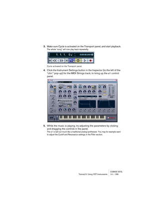 Page 189CUBASE SX/SLTutorial 6: Using VST Instruments 14 – 189
3.Make sure Cycle is activated on the Transport panel, and start playback.
The whole “song” will now play back repeatedly.
Cycle activated on the Transport panel.
4.Click the Instrument Settings button in the Inspector (to the left of the 
“chn:” pop-up) for the MIDI Strings track, to bring up the a1 control 
panel.
5.While the music is playing, try adjusting the parameters by clicking 
and dragging the controls in the panel.
The a1 is laid out much...