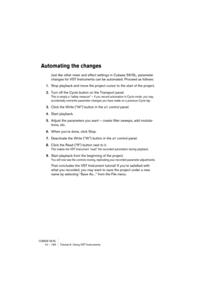 Page 190CUBASE SX/SL14 – 190 Tutorial 6: Using VST Instruments
Automating the changes
Just like other mixer and effect settings in Cubase SX/SL, parameter 
changes for VST Instruments can be automated. Proceed as follows:
1.Stop playback and move the project cursor to the start of the project.
2.Turn off the Cycle button on the Transport panel.
This is simply a “safety measure” – if you record automation in Cycle mode, you may 
accidentally overwrite parameter changes you have made on a previous Cycle lap....