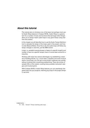 Page 192CUBASE SX/SL15 – 192 Tutorial 7: Tempo matching audio loops
About this tutorial
This tutorial aims to introduce one of the basic but perhaps most use-
ful Audio Warp features in Cubase SX/SL. Audio Warp is a generic 
term for a number of tools and functions that (amongst other things) 
allow you to tempo match audio loops to any given tempo using real-
time time stretch. 
In this chapter we will describe how to use the Audio Tempo Definition 
tool to calculate the tempo of the loops used in the project,...