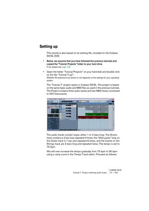 Page 193CUBASE SX/SLTutorial 7: Tempo matching audio loops 15 – 193
Setting up
This tutorial is also based on an existing file, included on the Cubase 
SX/SL DVD. 
• Below, we assume that you have followed the previous tutorials and 
copied the “Tutorial Projects” folder to your hard drive.
If not, please see page 132. 
•Open the folder “Tutorial Projects” on your hard disk and double click 
on the file “Tutorial 7.cpr”.
Whether file extensions are shown or not depends on the settings for your operating...