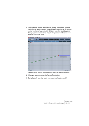 Page 195CUBASE SX/SLTutorial 7: Tempo matching audio loops 15 – 195
4.Using the ruler and the tempo axis as guides, position the cursor at 
the horizontal position shown in the picture (the end of bar 8) and the 
vertical position of approximately 90 bpm, and click to add a point.
When you point in the Tempo Track display the tempo is shown in the box above the 
tempo axis in the top left corner.
The tempo will be gradually increased from 75 bpm to 90 bpm over the 8 bars.
5.When you are done, close the Tempo...