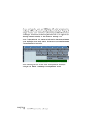 Page 196CUBASE SX/SL15 – 196 Tutorial 7: Tempo matching audio loops
As you can hear, the audio and MIDI tracks drift out of sync almost im-
mediately. MIDI events are always adjusted automatically to the project 
tempo, whereas audio events have a fixed tempo and therefore remain 
unchanged. That means, that raising the tempo will cause adjacent au-
dio loop events to overlap, so that the end of the loop is cut.
In the Project window, this overlap is indicated by the darkened areas 
in the beginning of the audio...