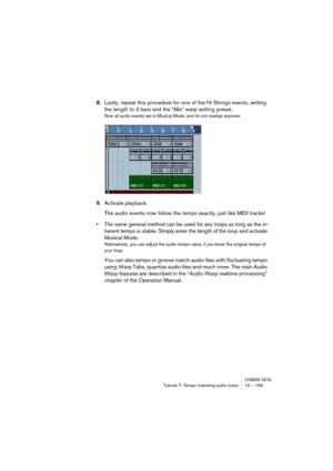 Page 199CUBASE SX/SLTutorial 7: Tempo matching audio loops 15 – 199
8.Lastly, repeat this procedure for one of the Hi Strings events, setting 
the length to 2 bars and the “Mix“ warp setting preset.
Now all audio events are in Musical Mode, and do not overlap anymore.
9.Activate playback.
The audio events now follow the tempo exactly, just like MIDI tracks! 
•The same general method can be used for any loops as long as the in-
herent tempo is stable. Simply enter the length of the loop and activate 
Musical...