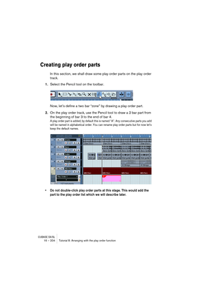 Page 204CUBASE SX/SL16 – 204 Tutorial 8: Arranging with the play order function
Creating play order parts
In this section, we shall draw some play order parts on the play order 
track. 
1.Select the Pencil tool on the toolbar.
Now, let’s define a two bar “zone” by drawing a play order part.
2.On the play order track, use the Pencil tool to draw a 2 bar part from 
the beginning of bar 3 to the end of bar 4.
A play order part is added, by default this is named “A”. Any consecutive parts you add 
will be named in...