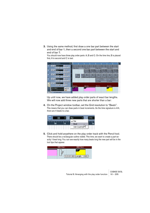 Page 205CUBASE SX/SLTutorial 8: Arranging with the play order function 16 – 205
3.Using the same method, first draw a one bar part between the start 
and end of bar 1, then a second one bar part between the start and 
end of bar 7.
You should now have three play order parts: A, B and C. On the time line, B is placed 
first, A is second and C is last.
Up until now, we have added play order parts of exact bar lengths. 
We will now add three new parts that are shorter than a bar:
4.On the Project window toolbar,...