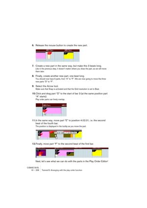 Page 206CUBASE SX/SL16 – 206 Tutorial 8: Arranging with the play order function
6.Release the mouse button to create the new part.
7.Create a new part in the same way, but make this 3 beats long.
Like in the previous step, it doesn’t matter where you draw the part, as we will move 
them later.
8.Finally, create another new part, one beat long.
You should now have 6 parts, from “A” to “F”. We are now going to move the three 
new parts “D” to “F”.
9.Select the Arrow tool.
Make sure that Snap is activated and that...