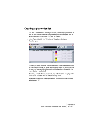 Page 207CUBASE SX/SLTutorial 8: Arranging with the play order function 16 – 207
Creating a play order list
The Play Order Editor is where you assign parts to a play order list. In 
this list you can decide how many times a part should repeat and in 
what order they should play. Proceed as follows:
1.In the Track list click the “E” button of the play order track.
The editor opens.
To the right all the parts we created are listed, in the order they appear 
on the time line. To the left is the play order list which...