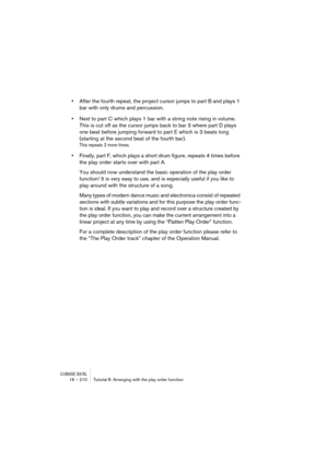 Page 210CUBASE SX/SL16 – 210 Tutorial 8: Arranging with the play order function
•After the fourth repeat, the project cursor jumps to part B and plays 1 
bar with only drums and percussion. 
•Next to part C which plays 1 bar with a string note rising in volume. 
This is cut off as the cursor jumps back to bar 3 where part D plays 
one beat before jumping forward to part E which is 3 beats long 
(starting at the second beat of the fourth bar).
This repeats 2 more times.
•Finally, part F, which plays a short drum...