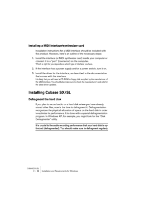 Page 22CUBASE SX/SL2 – 22 Installation and Requirements for Windows
Installing a MIDI interface/synthesizer card
Installation instructions for a MIDI interface should be included with 
the product. However, here’s an outline of the necessary steps:
1.Install the interface (or MIDI synthesizer card) inside your computer or 
connect it to a “port” (connector) on the computer.
Which is right for you depends on which type of interface you have.
2.If the interface has a power supply and/or a power switch, turn it...