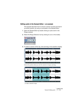 Page 213CUBASE SX/SLTutorial 9: Editing audio 17 – 213
Editing audio in the Sample Editor – an example
This example describes how to remove a section of audio and insert it 
at another position, by using cut and paste in the Sample Editor:
1.Open the Sample Editor by double clicking an audio event in the 
Project window.
2.Select the Range Selection tool by clicking its icon on the toolbar.
3.To select a section of the clip, click and drag in the waveform display.
Click at the position where you wish the...