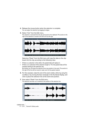 Page 214CUBASE SX/SL17 – 214 Tutorial 9: Editing audio
4.Release the mouse button when the selection is complete.
You can adjust the selection by dragging its edges.
5.Select “Cut” from the Edit menu.
The selection is removed from the clip and moved to the clipboard. The section to the 
right of the selection is moved to the left to fill out the gap.
Selecting “Paste” from the Edit menu will copy the data on the clip-
board into the clip according to the following rules:
• If there is a selection in the editor,...