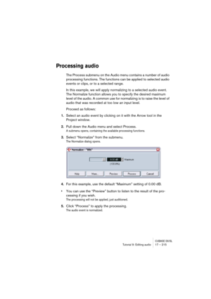 Page 215CUBASE SX/SLTutorial 9: Editing audio 17 – 215
Processing audio
The Process submenu on the Audio menu contains a number of audio 
processing functions. The functions can be applied to selected audio 
events or clips, or to a selected range. 
In this example, we will apply normalizing to a selected audio event. 
The Normalize function allows you to specify the desired maximum 
level of the audio. A common use for normalizing is to raise the level of 
audio that was recorded at too low an input level....