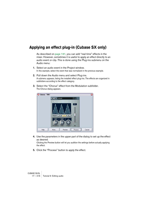 Page 216CUBASE SX/SL17 – 216 Tutorial 9: Editing audio
Applying an effect plug-in (Cubase SX only)
As described on page 141, you can add “real-time” effects in the 
mixer. However, sometimes it is useful to apply an effect directly to an 
audio event or clip. This is done using the Plug-ins submenu on the 
Audio menu:
1.Select an audio event in the Project window.
In this example, select the event that was normalized in the previous example.
2.Pull down the Audio menu and select Plug-ins.
A submenu appears,...