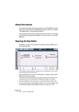 Page 220CUBASE SX/SL18 – 220 Tutorial 10: Editing MIDI
About this tutorial
This chapter describes the basic operations for editing MIDI in the Key 
Editor. For a full description of MIDI editing please refer to the chapter 
“The MIDI Editors” in the Operation Manual.
This chapter assumes that you have read the instructions in the chap-
ter “Recording and playing back MIDI”, and have access to a recorded 
MIDI part.
Opening the Key Editor
By default, you open the Key Editor by double clicking a MIDI part in 
the...