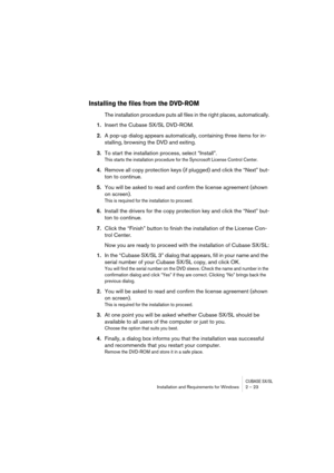 Page 23CUBASE SX/SLInstallation and Requirements for Windows 2 – 23
Installing the files from the DVD-ROM
The installation procedure puts all files in the right places, automatically.
1.Insert the Cubase SX/SL DVD-ROM.
2.A pop-up dialog appears automatically, containing three items for in-
stalling, browsing the DVD and exiting.
3.To start the installation process, select “Install”.
This starts the installation procedure for the Syncrosoft License Control Center.
4.Remove all copy protection keys (if plugged)...