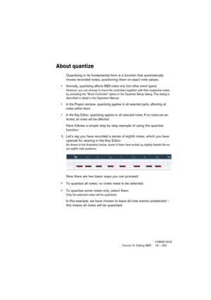 Page 223CUBASE SX/SLTutorial 10: Editing MIDI 18 – 223
About quantize
Quantizing in its fundamental form is a function that automatically 
moves recorded notes, positioning them on exact note values.
• Normally, quantizing affects MIDI notes only (not other event types).
However, you can choose to move the controllers together with their respective notes 
by activating the “Move Controller” option in the Quantize Setup dialog. This dialog is 
described in detail in the Operation Manual.
• In the Project window,...