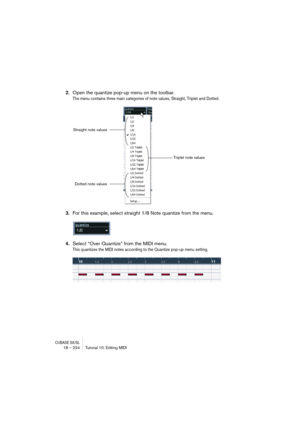 Page 224CUBASE SX/SL18 – 224 Tutorial 10: Editing MIDI
2.Open the quantize pop-up menu on the toolbar.
The menu contains three main categories of note values, Straight, Triplet and Dotted.
3.For this example, select straight 1/8 Note quantize from the menu.
4.Select “Over Quantize” from the MIDI menu.
This quantizes the MIDI notes according to the Quantize pop-up menu setting.
Straight note values
Triplet note values
Dotted note values    