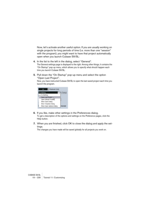 Page 230CUBASE SX/SL19 – 230 Tutorial 11: Customizing
Now, let’s activate another useful option. If you are usually working on 
single projects for long periods of time (i.e. more than one “session” 
with the program), you might want to have that project automatically 
open when you launch Cubase SX/SL:
4.In the list to the left in the dialog, select “General”.
The General settings page is displayed to the right. Among other things, it contains the 
“On Startup” pop-up menu, which allows you to specify what...