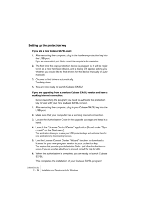 Page 24CUBASE SX/SL2 – 24 Installation and Requirements for Windows
Setting up the protection key
If you are a new Cubase SX/SL user:
1.After restarting the computer, plug in the hardware protection key into 
the USB port.
If you are unsure which port this is, consult the computer’s documentation.
2.The first time the copy protection device is plugged in, it will be regis-
tered as a new hardware device, and a dialog will appear asking you 
whether you would like to find drivers for the device manually or...