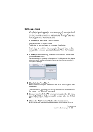 Page 233CUBASE SX/SLTutorial 11: Customizing19 – 233
Setting up a macro
We will also try setting up a key commands macro. A macro is a stored 
combination of several functions or commands. By invoking the macro 
you can perform these functions and commands in one go, rather than 
manually performing them one at a time.
In this example, we’ll create a macro that will: 
• Select all events in the project window
• Position the left and right locator to encompass the selection. 
This is done by combining the...