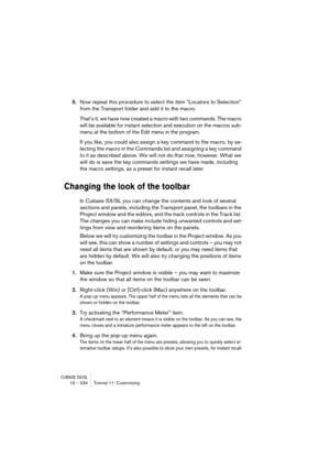 Page 234CUBASE SX/SL19 – 234 Tutorial 11: Customizing
5.Now repeat this procedure to select the item “Locators to Selection” 
from the Transport folder and add it to the macro.
That’s it, we have now created a macro with two commands. The macro 
will be available for instant selection and execution on the macros sub-
menu at the bottom of the Edit menu in the program.
If you like, you could also assign a key command to the macro, by se-
lecting the macro in the Commands list and assigning a key command 
to it as...