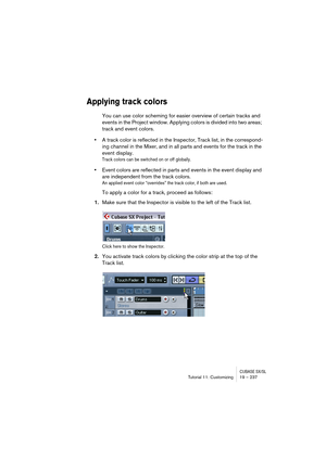 Page 237CUBASE SX/SLTutorial 11: Customizing19 – 237
Applying track colors
You can use color scheming for easier overview of certain tracks and 
events in the Project window. Applying colors is divided into two areas; 
track and event colors.
•A track color is reflected in the Inspector, Track list, in the correspond-
ing channel in the Mixer, and in all parts and events for the track in the 
event display.
Track colors can be switched on or off globally.
•Event colors are reflected in parts and events in the...