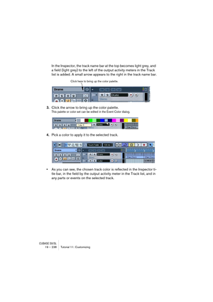 Page 238CUBASE SX/SL19 – 238 Tutorial 11: Customizing
In the Inspector, the track name bar at the top becomes light grey, and 
a field (light grey) to the left of the output activity meters in the Track 
list is added. A small arrow appears to the right in the track name bar.
3.Click the arrow to bring up the color palette.
This palette or color set can be edited in the Event Color dialog.
4.Pick a color to apply it to the selected track.
•As you can see, the chosen track color is reflected in the Inspector ti-...