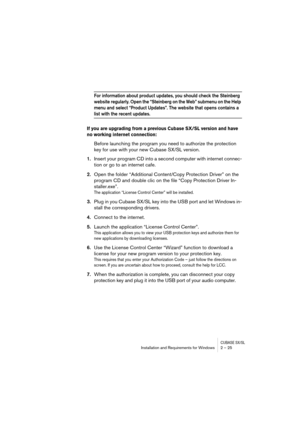 Page 25CUBASE SX/SLInstallation and Requirements for Windows 2 – 25
For information about product updates, you should check the Steinberg 
website regularly. Open the “Steinberg on the Web” submenu on the Help 
menu and select “Product Updates”. The website that opens contains a 
list with the recent updates.
If you are upgrading from a previous Cubase SX/SL version and have 
no working internet connection: 
Before launching the program you need to authorize the protection 
key for use with your new Cubase...