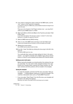 Page 242CUBASE SX/SL19 – 242 Tutorial 11: Customizing
5.If you need to change the output routing for the MIDI tracks, use the 
“out:” column in the Track list or Inspector.
To change the routing for all MIDI tracks, press [Ctrl]/[Command] and change the set-
ting for one track.
There are a lot of tracks in the Project window now – you may find it 
useful to put all MIDI tracks in a folder:
6.Right-click (Win) or [Ctrl]-click (Mac) in the Track list, and select “Add 
Folder Track”.
A new folder track appears....