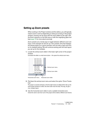 Page 243CUBASE SX/SLTutorial 11: Customizing19 – 243
Setting up Zoom presets
When working in the Project window and the editors, you will typically 
need to zoom in and out depending on what you’re doing. In the project 
window, zooming can be done with the zoom sliders to the right, with 
the Zoom submenu on the Edit menu or with the magnifying glass tool 
(see page 73 for more about zooming).
Zoom presets are a handy way to toggle between different zoom set-
tings. In this example we will set up a two presets:...