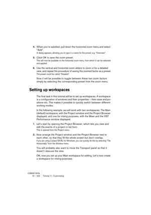 Page 244CUBASE SX/SL19 – 244 Tutorial 11: Customizing
4.When you’re satisfied, pull down the horizontal zoom menu and select 
“Add”.
A dialog appears, allowing you to type in a name for the preset, e.g. “Overview”.
5.Click OK to save the zoom preset.
This will now be available on the horizontal zoom menu, from which it can be selected 
and applied.
6.Use the vertical and horizontal zoom sliders to zoom in for a detailed 
view, and repeat the procedure of saving the zoomed factor as a preset.
The preset could be...