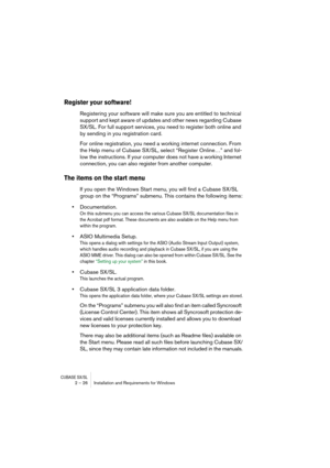 Page 26CUBASE SX/SL2 – 26 Installation and Requirements for Windows
Register your software!
Registering your software will make sure you are entitled to technical 
support and kept aware of updates and other news regarding Cubase 
SX/SL. For full support services, you need to register both online and 
by sending in you registration card.
For online registration, you need a working internet connection. From 
the Help menu of Cubase SX/SL, select “Register Online…” and fol-
low the instructions. If your computer...