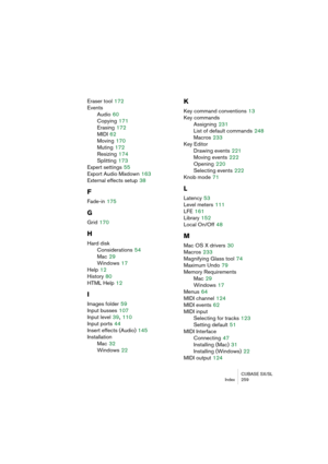 Page 259CUBASE SX/SL
Index 259
Eraser tool 172
Events
Audio
 60
Copying
 171
Erasing
 172
MIDI
 62
Moving
 170
Muting
 172
Resizing
 174
Splitting
 173
Expert settings
 55
Export Audio Mixdown
 163
External effects setup
 38
F
Fade-in 175
G
Grid 170
H
Hard disk
Considerations
 54
Mac
 29
Windows
 17
Help
 12
History
 80
HTML Help
 12
I
Images folder 59
Input busses
 107
Input level
 39, 110
Input ports
 44
Insert effects (Audio)
 145
Installation
Mac
 32
Windows
 22
K
Key command conventions 13
Key commands...